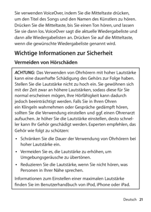 Page 21Deutsch21
Sie verwenden VoiceOver, indem Sie die Mitteltaste drücken, 
um den Titel des Songs und den Namen des Künstlers zu hören. 
Drücken Sie die Mitteltaste, bis Sie einen Ton hören, und lassen 
Sie sie dann los. VoiceOver sagt die aktuelle Wiedergabeliste und 
dann alle Wiedergabelisten an. Drücken Sie auf die Mittel  taste, 
wenn die gewünschte Wiedergabeliste genannt wird.   
Wichtige Informationen zur Sicherheit
Vermeiden von Hörschäden
ACHTUNG: Das Verwenden von Ohrhörern mit hoher Laut  stärke...