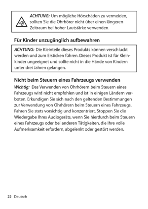 Page 22Deutsch
22
ACHTUNG:  Um mögliche Hörschäden zu vermeiden, 
sollten Sie die Ohrhörer nicht über einen längeren 
Zeitraum bei hoher Lautstärke verwenden.
Für Kinder unzugänglich aufbewahren
ACHTUNG:  Die Kleinteile dieses Produkts können verschluckt 
werden und zum Ersticken führen. Dieses Produkt ist für Klein­
kinder ungeeignet und sollte nicht in die Hände von Kindern 
unter drei Jahren gelangen.
Nicht beim Steuern eines Fahrzeugs verwendenWichtig:  Das Verwenden von Ohrhörern beim Steuern eines 
Fahr...