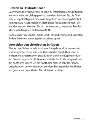 Page 23Deutsch23
Hinweis zu HautirritationenDas Verwenden von Ohrhörern kann zu Infektionen am Ohr führen, 
wenn sie nicht sorgfältig gereinigt werden. Reinigen Sie die Ohr­
stöpsel regelmäßig mit einem Antiseptikum wie Isopropylalkohol. 
Kommt es zu Hautproblemen, darf dieses Produkt nicht mehr ver­
wendet werden. Wenden Sie sich an einen Arzt, wenn das Problem 
über einen längeren Zeitraum auftritt.
Näheres über die Apple EarPods mit Fernbe  dienung und Mikrofon 
finden Sie unter:   www.apple.com/de/support...