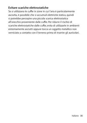 Page 35Italiano35
Evitare scariche elettrostaticheSe si utilizzano le cuffie in zone in cui l’aria è particolarmente 
asciutta, è possibile che si accumuli elettricità statica, quindi 
si potrebbe percepire una piccola scarica elettrostatica 
all’orecchio proveniente dalle cuffie. Per ridurre il rischio di 
scariche elettrostatiche dalle cuffie, evita di utilizzarle in ambienti 
estremamente asciutti oppure tocca un oggetto metallico non 
verniciato a contatto con il terreno prima di inserire gli auricolari.  