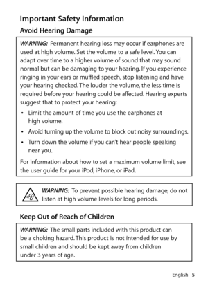 Page 5English5
Important Safety Information
Avoid Hearing Damage
WARNING:  Permanent hearing loss may occur if earphones are 
used at high volume. Set the volume to a safe level. You can 
adapt over time to a higher volume of sound that may sound 
normal but can be damaging to your hearing. If you experience 
ringing in your ears or muffled speech, stop listening and have 
your hearing checked. The louder the volume, the less time is 
required before your hearing could be affected. Hearing experts 
suggest...