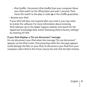 Page 1111
English
• 
iPod shuffle:  Disconnect iPod shuffle from your computer. Move 
your iPod switch to the Off position and wait 5 seconds. Then 
move the switch to the play in order 
 or the shuffle  position. 
•  Restore your iPod.
If your iPod still does not respond after you reset it, you may need 
to restore the software. For more information about restoring 
iPod software, go to the Apple Support website and search for the 
AppleCare Knowledge Base article “Restoring iPod to factory settings” 
by...