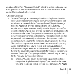 Page 1515
English
duration of the Plan (“Coverage Period”) is for the period ending on the 
date specified in your Plan Confirmation. The price of the Plan is listed 
on the Plan’s original sales receipt. 
1.
 Repair Coverage 
a.   Scope of Coverage. Your coverage for defects begins on the date 
your Covered Equipment’s Apple hardware warranty expires and 
terminates at the end of the Coverage Period (“Repair Coverage 
Period”). Apple will provide both parts and labor, but may 
require you to replace certain...