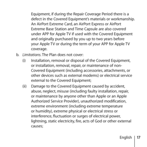 Page 1717
English
Equipment, if during the Repair Coverage Period there is a 
defect in the Covered Equipment’s materials or workmanship. 
An AirPort Extreme Card, an AirPort Express or AirPort 
Extreme Base Station and Time Capsule are also covered 
under APP for Apple TV if used with the Covered Equipment 
and originally purchased by you up to two years before 
your Apple TV or during the term of your APP for Apple TV 
coverage.
b.   Limitations. The Plan does not cover: 
(i)  Installation, removal or...