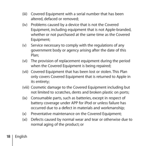 Page 1818English(iii) 
Covered Equipment with a serial number that has been 
altered, defaced or removed; 
(iv)  Problems caused by a device that is not the Covered 
Equipment, including equipment that is not Apple-branded, 
whether or not purchased at the same time as the Covered 
Equipment; 
(v)  Service necessary to comply with the regulations of any 
government body or agency arising after the date of this 
Plan; 
(vi)  The provision of replacement equipment during the period 
when the Covered Equipment is...