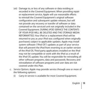 Page 1919
English
(xii) 
Damage to, or loss of any software or data residing or 
recorded in the Covered Equipment. When providing repair 
or replacement service, Apple will use reasonable efforts 
to reinstall the Covered Equipment’s original software 
configuration and subsequent update releases, but will 
not provide any recovery or transfer of software or data 
contained on the serviced unit not originally included in the 
Covered Equipment. DURING iPOD SERVICE THE CONTENTS 
OF YOUR iPOD WILL BE DELETED AND...