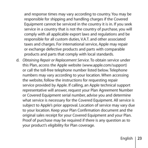 Page 2323
English
and response times may vary according to country. You may be 
responsible for shipping and handling charges if the Covered 
Equipment cannot be serviced in the country it is in. If you seek 
service in a country that is not the country of purchase, you will 
comply with all applicable export laws and regulations and be 
responsible for all custom duties, V.A.T. and other associated 
taxes and charges. For international service, Apple may repair 
or exchange defective products and parts with...