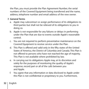 Page 3232Englishthe Plan, you must provide the Plan Agreement Number, the serial 
numbers of the Covered Equipment being transferred and the name, 
address, telephone number and email address of the new owner. 
7.  General Terms 
a.   Apple may subcontract or assign performance of its obligations to 
third parties but shall not be relieved of its obligations to you in 
doing so.
b.   Apple is not responsible for any failures or delays in performing 
under the Plan that are due to events outside Apple’s...