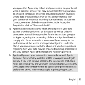 Page 3333
English
you agree that Apple may collect and process data on your behalf 
when it provides service. This may include transferring your data 
to affiliated companies or service providers located in countries 
where data protection laws may be less comprehensive than 
your country of residence, including but not limited to Australia, 
Canada, countries of the European Union, India, Japan, the 
People’s Republic of China and the U.S.
g.   Apple has security measures, which should protect your data...