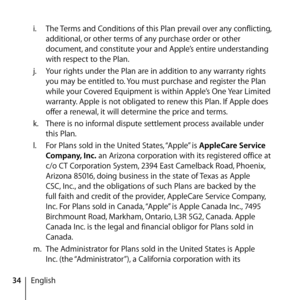 Page 3434Englishi.
  The Terms and Conditions of this Plan prevail over any conflicting, 
additional, or other terms of any purchase order or other 
document, and constitute your and Apple’s entire understanding 
with respect to the Plan.
j.   Your rights under the Plan are in addition to any warranty rights 
you may be entitled to. You must purchase and register the Plan 
while your Covered Equipment is within Apple’s One Year Limited 
warranty. Apple is not obligated to renew this Plan. If Apple does 
offer a...