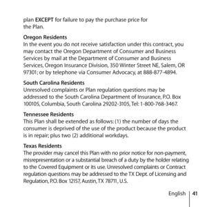 Page 4141
English
plan EXCEPT for failure to pay the purchase price for 
the Plan.
  Oregon Residents 
In the event you do not receive satisfaction under this contract, you 
may contact the Oregon Department of Consumer and Business 
Services by mail at the Department of Consumer and Business 
Services, Oregon Insurance Division, 350 Winter Street NE, Salem, OR 
97301; or by telephone via Consumer Advocacy, at 888-877-4894.
  South Carolina Residents 
Unresolved complaints or Plan regulation questions may be...