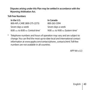 Page 4343
English
Disputes arising under this Plan may be settled in accordance with the 
Wyoming Arbitration Act.
Toll-Free Numbers In the U.S.   In Canada
800-APL-CARE (800-275-2273)  800-263-3394
Seven days a week   Seven days a week
8:00 
A.M. to 8:00 P.M. Central time*  9:00 A.M. to 9:00 P.M. Eastern time*
*  Telephone numbers and hours of operation may vary and are subject to 
change. You can find the most up-to-date local and international contact 
information at...