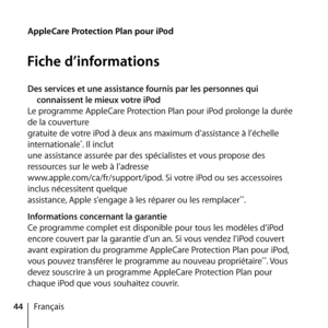 Page 4444Français
AppleCare Protection Plan pour iPod
Fiche d’informations
Des services et une assistance fournis par les personnes qui 
connaissent le mieux votre iPod
Le programme AppleCare Protection Plan pour iPod prolonge la durée 
de la couverture  
gratuite de votre iPod à deux ans maximum d’assistance à l’échelle 
internationale
*. Il inclut 
une assistance assurée par des spécialistes et vous propose des 
ressources sur le web à l’adresse  
www.apple.com/ca/fr/support/ipod. Si votre iPod ou ses...