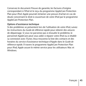 Page 4545
Français
Conservez le document Preuve de garantie, les factures d’origine 
correspondant à l’iPod et le reçu du programme AppleCare Protection 
Plan pour iPod. Apple pourrait réclamer une preuve d’achat en cas de 
doute concernant le droit à couverture de votre iPod par le programme 
AppleCare Protection Plan.
Options d’assistance technique
Si des problèmes se présentent lors de l’utilisation de votre iPod, suivez 
les instructions du Guide de référence rapide pour obtenir des astuces 
de dépannage....