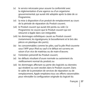 Page 5757
Français
(v) 
le service nécessaire pour assurer la conformité avec 
la réglementation d’une agence ou d’un organisme 
gouvernemental, qui aurait été adoptée après la date de ce 
Programme;
(vi)  la mise à disposition d’un produit de remplacement au cours 
de la période de réparation du Produit couvert;
(vii)  le Produit couvert qui aurait été perdu ou volé. Ce 
Programme ne couvre que le Produit couvert qui est 
retourné à Apple dans son intégralité; 
(viii)  les dommages esthétiques causés au...