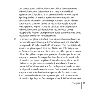 Page 5959
Français
des composants du Produit couvert. Vous devez remettre 
le Produit couvert défectueux à un magasin de détail 
appartenant à Apple ou à un prestataire de services agréé 
Apple qui offre un service après-vente en magasin. Les 
services de réparation ou de remplacement seront réalisés 
sur place ou dans un centre de réparation Apple auquel 
le magasin ou le prestataire de services aura fait parvenir 
le Produit couvert qui devrait être réparé. Vous devez 
récupérer le Produit promptement après...