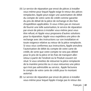 Page 6161
Français
(A) 
Le service de réparation par envoi de pièces à installer 
vous-même pour lequel Apple exige le retour des pièces 
remplacées. Apple peut exiger une autorisation de débit 
du compte de votre carte de crédit comme garantie 
du prix de détail de la pièce de rechange et des frais 
d’expédition applicables. Si vous n’êtes pas en mesure 
de fournir une telle autorisation, le service de réparation 
par envoi de pièces à installer vous-même peut vous 
être refusé, et Apple vous proposera...