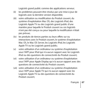 Page 6767
Français
Logiciels grand public comme des applications serveur; 
(ii)  les problèmes pouvant être résolus par une mise à jour de 
logiciels avec la dernière version disponible; 
(iii)  votre utilisation ou modification du Produit couvert, du 
système d’exploitation Mac OS, des Logiciels iPod, des 
Logiciels Apple TV ou des Logiciels grand public d’une 
manière pour laquelle le Produit couvert ou ces logiciels 
n’ont pas été conçus ou pour laquelle la modification n’était 
pas prévue;
(iv)  les...