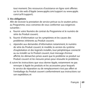 Page 6969
Français
tout moment. Des ressources d’assistance en ligne sont offertes 
sur le site web d’Apple (www.apple.com/support ou www.apple.
com/ca/fr/support). 
3.  Vos obligations 
Afin de recevoir la prestation de service prévue ou le soutien prévu 
au Programme, vous convenez de vous conformer aux exigences 
suivantes : 
a.   fournir votre Numéro de contrat du Programme et le numéro de 
série du Produit couvert; 
b.   fournir d’information sur les symptômes et les causes des 
problèmes inhérents au...