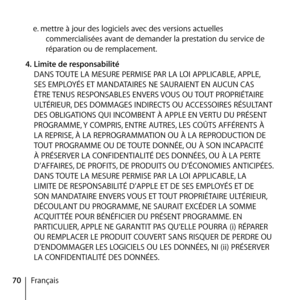 Page 7070Française. mettre à jour des logiciels avec des versions actuelles 
commercialisées avant de demander la prestation du service de 
réparation ou de remplacement.
4.  Limite de responsabilité 
DANS TOUTE LA MESURE PERMISE PAR LA LOI APPLICABLE, APPLE, 
SES EMPLOYÉS ET MANDATAIRES NE SAURAIENT EN AUCUN CAS 
ÊTRE TENUS RESPONSABLES ENVERS VOUS OU TOUT PROPRIÉTAIRE 
ULTÉRIEUR, DES DOMMAGES INDIRECTS OU ACCESSOIRES RÉSULTANT 
DES OBLIGATIONS QUI INCOMBENT À APPLE EN VERTU DU PRÉSENT 
PROGRAMME, Y COMPRIS,...