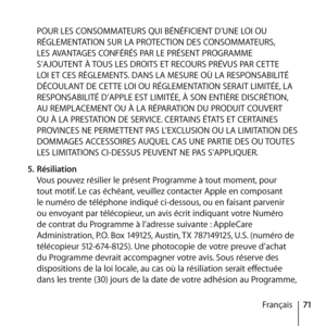 Page 7171
Français
POUR LES CONSOMMATEURS QUI BÉNÉFICIENT D’UNE LOI OU 
RÉGLEMENTATION SUR LA PROTECTION DES CONSOMMATEURS, 
LES AVANTAGES CONFÉRÉS PAR LE PRÉSENT PROGRAMME 
S’AJOUTENT À TOUS LES DROITS ET RECOURS PRÉVUS PAR CETTE 
LOI ET CES RÈGLEMENTS. DANS LA MESURE OÙ LA RESPONSABILITÉ 
DÉCOULANT DE CETTE LOI OU RÉGLEMENTATION SERAIT LIMITÉE, LA 
RESPONSABILITÉ D’APPLE EST LIMITÉE, À SON ENTIÈRE DISCRÉTION, 
AU REMPLACEMENT OU À LA RÉPARATION DU PRODUIT COUVERT 
OU À LA PRESTATION DE SERVICE. CERTAINS ÉTATS...