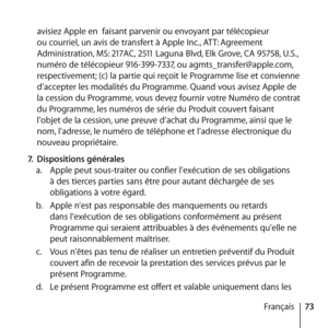 Page 7373
Français
avisiez Apple en  faisant parvenir ou envoyant par télécopieur 
ou courriel, un avis de transfert à Apple Inc., ATT: Agreement 
Administration, MS: 217AC, 2511 Laguna Blvd, Elk Grove, CA 95758, U.S., 
numéro de télécopieur 916-399-7337, ou agmts_transfer@apple.com, 
respectivement; (c) la partie qui reçoit le Programme lise et convienne 
d’accepter les modalités du Programme. Quand vous avisez Apple de 
la cession du Programme, vous devez fournir votre Numéro de contrat 
du Programme, les...