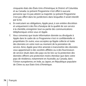 Page 7474Françaiscinquante états des États-Unis d’Amérique, le District of Columbia 
et au Canada. Le présent Programme n’est offert à aucune 
personne qui n’a pas atteint sa majorité. Le présent Programme 
n’est pas offert dans les juridictions dans lesquelles il serait interdit 
par la loi. 
e.   En exécutant ses obligations, Apple peut, à son entière discrétion 
et uniquement à des fins d’analyse de la qualité de son service 
à la clientèle, enregistrer tout ou partie des communications 
téléphoniques entre...