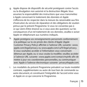 Page 7575
Français
g.
  Apple dispose de dispositifs de sécurité protégeant contre l’accès 
ou la divulgation non autorisé et la destruction illégale. Vous 
assumez la responsabilité des instructions que vous transmettez 
à Apple concernant le traitement des données et Apple 
s’efforcera de les respecter dans la mesure du raisonnable aux fins 
d’exécution du service de réparation et des obligations de soutien 
prévus par le présent Programme. Si vous ne consentez pas à 
ce qui vient d’être énoncé ou si vous...