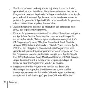 Page 7676Françaisj.
  Vos droits en vertu du Programme s’ajoutent à tout droit de 
garantie dont vous bénéficiez. Vous devez acheter et inscrire le 
Programme pendant la période de la garantie limitée un an Apple 
pour le Produit couvert. Apple n’est pas tenue de renouveler le 
présent Programme. Si Apple décide de renouveler le Programme, 
elle en déterminera le prix et les modalités. 
k.   Aucun mécanisme informel de résolution des différends n’est 
prévu par le présent Programme. 
l.   Pour les Programmes...