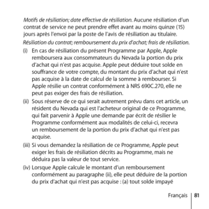 Page 8181
Français
Motifs de résiliation; date effective de résiliation. Aucune résiliation d’un 
contrat de service ne peut prendre effet avant au moins quinze (15) 
jours après l’envoi par la poste de l’avis de résiliation au titulaire. 
Résiliation du contrat; remboursement du prix d’achat; frais de résiliation. 
(i)  En cas de résiliation du présent Programme par Apple, Apple 
remboursera aux consommateurs du Nevada la portion du prix 
d’achat qui n’est pas acquise. Apple peut déduire tout solde en...