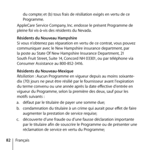 Page 8282Françaisdu compte; et (b) tous frais de résiliation exigés en vertu de ce 
Programme. 
AppleCare Service Company, Inc. endosse le présent Programme de 
pleine foi vis-à-vis des résidents du Nevada. 
  Résidents du Nouveau Hampshire 
Si vous n’obtenez pas réparation en vertu de ce contrat, vous pouvez 
communiquer avec le New Hampshire insurance department, par 
la poste au State Of New Hampshire Insurance Department, 21 
South Fruit Street, Suite 14, Concord NH 03301, ou par téléphone via 
Consumer...