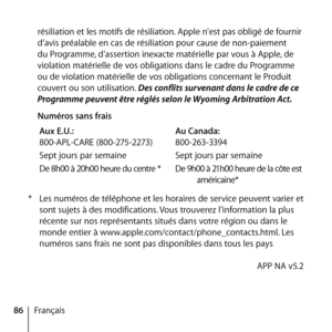 Page 8686Françaisrésiliation et les motifs de résiliation. Apple n’est pas obligé de fournir 
d’avis préalable en cas de résiliation pour cause de non-paiement 
du Programme, d’assertion inexacte matérielle par vous à Apple, de 
violation matérielle de vos obligations dans le cadre du Programme 
ou de violation matérielle de vos obligations concernant le Produit 
couvert ou son utilisation. Des conflits survenant dans le cadre de ce 
Programme peuvent être réglés selon le Wyoming Arbitration Act.
  Numéros sans...