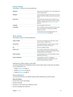 Page 12 Chapter  3    Basics 12
General settings
Tap Settings > General to see these preferences:
BrightnessAdjust the screen brightness. Set a lower brightness to 
use less battery power.
Wallpaper Set the background image for the Home screen. Tap a 
pattern to see how it looks onscreen, then tap Cancel 
or Set.
Date & Time Set the date, time, and time zone. Change the time 
display to a 24-hour clock. Show the clock on waking. 
Choose a clock face (see Customize the clock
 on 
page 43).
Language Set the...