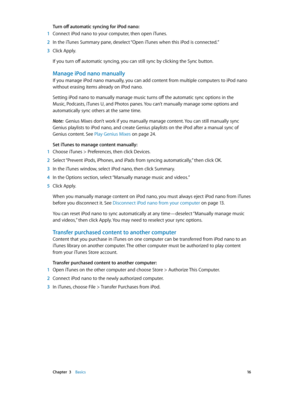 Page 16 Chapter  3    Basics 16
Turn off automatic syncing for iPod nano:
 1 Connect iPod nano to your computer, then open iTunes.
 2 In the iTunes Summary pane, deselect “Open iTunes when this iPod is connected.”
 3 Click Apply.
If you turn off automatic syncing, you can still sync by clicking the Sync button.
Manage iPod nano manually
If you manage iPod nano manually, you can add content from multiple computers to iPod nano 
without erasing items already on iPod nano.
Setting iPod nano to manually manage...