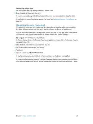 Page 26 Chapter  4    Music and Other Audio 26
Remove the volume limit:
 1 On the Home screen, tap Settings > Music > Volume Limit.
 2 Drag the slider all the way to the right.
If you set a passcode, tap Unlock Volume Limit first, enter your passcode, then drag the slider. 
If you forget the passcode, you can restore iPod nano. See Update and restore iPod software on 
page 59.
Play songs at the same volume level
The volume of songs and other audio may vary depending on how the audio was recorded or 
encoded....