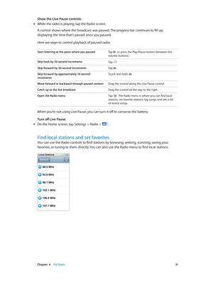 Page 31 Chapter  6    FM Radio 31
Show the Live Pause controls:
 mWhile the radio is playing, tap the Radio screen.
A control shows where the broadcast was paused. The progress bar continues to fill up, 
displaying the time that’s passed since you paused.
Here are ways to control playback of paused radio:
Start listening at the point where you paused  Tap , or press the Play/Pause button (between the 
volume buttons).
Skip back by 30-second increments  Tap 
.
Skip forward by 30-second increments Tap .
Skip...
