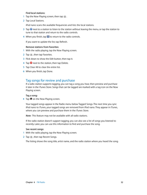 Page 32 Chapter  6    FM Radio 32
Find local stations:
 1 Tap the Now Playing screen, then tap  .
 2 Tap Local Stations.
iPod nano scans the available frequencies and lists the local stations.
 3 Tap  next to a station to listen to the station without leaving the menu, or tap the station to 
tune to that station and return to the radio controls.
 4 When you finish, tap  to return to the radio controls. 
If you want to update the list, tap Refresh.
Remove stations from Favorites:
 1 With the radio playing, tap...
