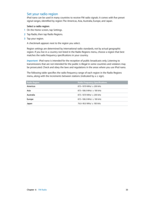 Page 33 Chapter  6    FM Radio 33
Set your radio region
iPod nano can be used in many countries to receive FM radio signals. It comes with five preset 
signal ranges, identified by region: The Americas, Asia, Australia, Europe, and Japan.
Select a radio region:
 1 On the Home screen, tap Settings.
 2 Tap Radio, then tap Radio Regions.
 3 Tap your region.
A checkmark appears next to the region you select.
Region settings are determined by international radio standards, not by actual geographic 
region. If you...