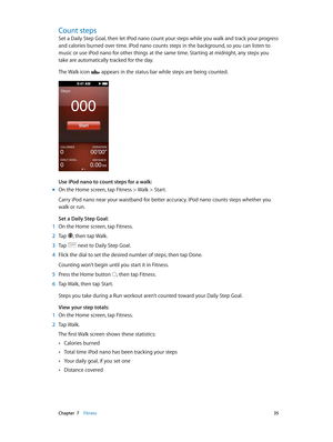 Page 35 Chapter  7    Fitness 35
Count steps
Set a Daily Step Goal, then let iPod nano count your steps while you walk and track your progress 
and calories burned over time. iPod nano counts steps in the background, so you can listen to 
music or use iPod nano for other things at the same time. Starting at midnight, any steps you 
take are automatically tracked for the day.
The Walk icon 
 appears in the status bar while steps are being counted.
Use iPod nano to count steps for a walk:
 mOn the Home screen,...