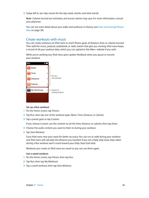 Page 36 Chapter  7    Fitness 36
 3 Swipe left to see step counts for the day, week, month, and total overall.
Note:  Calories burned are estimates, and actual calories may vary. For more information, consult 
your physician.
You can see more detail about your walks and workouts in History (see  View and manage fitness 
data
 on page 38 ).
Create workouts with music
You can create workouts on iPod nano to reach fitness goals of distance, time, or calories burned. 
Then add the music, podcast, audiobook, or...