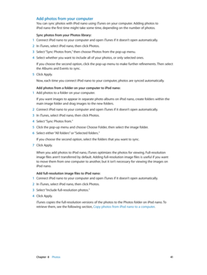 Page 41 Chapter  8    Photos 41
Add photos from your computer
You can sync photos with iPod nano using iTunes on your computer. Adding photos to 
iPod nano the first time might take some time, depending on the number of photos.
Sync photos from your Photos library:
 1 Connect iPod nano to your computer and open iTunes if it doesn’t open automatically.
 2 In iTunes, select iPod nano, then click Photos.
 3 Select “Sync Photos from,” then choose Photos from the pop-up menu.
 4 Select whether you want to include...