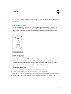 Page 439
  43
Clock
You can use the clock on iPod nano as a stopwatch, as a timer, and to show the time for multiple 
time zones.
Customize the clock
You can choose different clock faces for iPod nano and change how the time is displayed. For 
example, you can use 24-hour clock notation, or choose whether to show the clock when 
the iPod nano screen turns on. If you choose the world clock, you can show the time in two 
additional time zones.
Change the clock face:
Do one of the following:
 mTap Settings >...