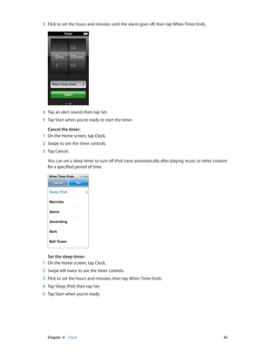 Page 45 Chapter  9    Clock 45
 3 Flick to set the hours and minutes until the alarm goes off, then tap When Timer Ends.
 4 Tap an alert sound, then tap Set.
 5 Tap Start when you’re ready to start the timer.
Cancel the timer:
 1 On the Home screen, tap Clock.
 2 Swipe to see the timer controls.
 3 Tap Cancel.
You can set a sleep timer to turn off iPod nano automatically after playing music or other content 
for a specified period of time.
Set the sleep timer:
 1 On the Home screen, tap Clock.
 2 Swipe left...