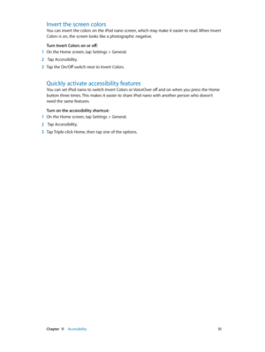 Page 51 Chapter  11    Accessibility 51
Invert the screen colors
You can invert the colors on the iPod nano screen, which may make it easier to read. When Invert 
Colors is on, the screen looks like a photographic negative.
Turn Invert Colors on or off:
 1 On the Home screen, tap Settings > General.
 2  Tap Accessibility.
 3 Tap the On/Off switch next to Invert Colors.
Quickly activate accessibility features
You can set iPod nano to switch Invert Colors or VoiceOver off and on when you press the Home 
button...