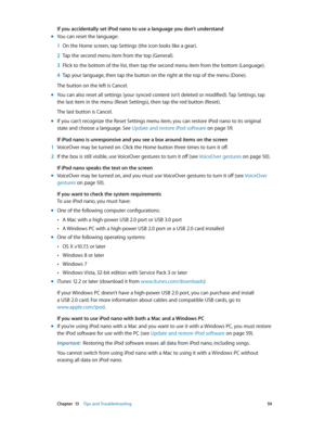 Page 59 Chapter  13    Tips and Troubleshooting 59
If you accidentally set iPod nano to use a language you don’t understand
 mYou can reset the language:
 1 On the Home screen, tap Settings (the icon looks like a gear).
 2 Tap the second menu item from the top (General).
 3 Flick to the bottom of the list, then tap the second menu item from the bottom (Language).
 4 Tap your language, then tap the button on the right at the top of the menu (Done).
The button on the left is Cancel.
 mYou can also reset all...