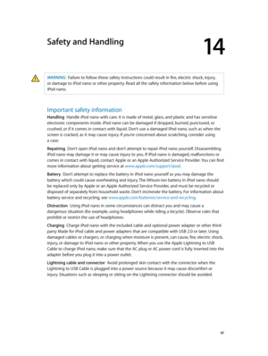 Page 6114
  61
Safety and Handling
WARNING:  Failure to follow these safety instructions could result in fire, electric shock, injury, 
or damage to iPod nano or other property. Read all the safety information below before using 
iPod nano.
Important safety information
Handling  Handle iPod nano with care. It is made of metal, glass, and plastic and has sensitive 
electronic components inside. iPod nano can be damaged if dropped, burned, punctured, or 
crushed, or if it comes in contact with liquid. Don’t use a...