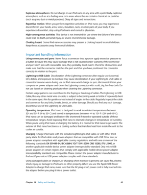 Page 63 Chapter  14    Safety and Handling 63
Explosive atmospheres  Do not charge or use iPod nano in any area with a potentially explosive 
atmosphere, such as at a fueling area, or in areas where the air contains chemicals or particles 
(such as grain, dust or metal powders). Obey all signs and instructions.
Repetitive motion  When you perform repetitive activities on iPod nano, you may experience 
discomfort in your hands, arms, wrists, shoulders, neck, or other parts of your body. If you 
experience...