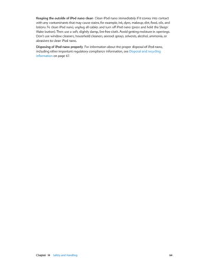 Page 64 Chapter  14    Safety and Handling 64
Keeping the outside of iPod nano clean  Clean iPod nano immediately if it comes into contact 
with any contaminants that may cause stains, for example, ink, dyes, makeup, dirt, food, oils, and 
lotions. To clean iPod nano, unplug all cables and turn off iPod nano (press and hold the Sleep/
Wake button). Then use a soft, slightly damp, lint-free cloth. Avoid getting moisture in openings. 
Don't use window cleaners, household cleaners, aerosol sprays, solvents,...