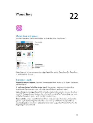 Page 10322
  10 3
iTunes Store
iTunes Store at a glance
Use the iTunes Store to add music, movies, TV shows, and more to iPod touch.
See purchases, 
tones, audiobooks,
and more.
View your lists. 
Browse
Note:  You need an Internet connection and an Apple ID to use the iTunes Store. The iTunes Store 
is not available in all areas.
Browse or search
Browse by category or genre. Tap one of the categories (Music, Movies, or TV Shows). Tap Genres 
to refine the list.
If you know what you’re looking for, tap Search....