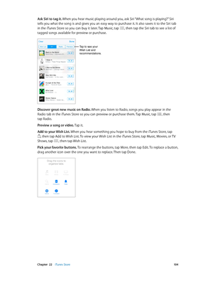 Page 104 Chapter  22    iTunes Store 10 4
Ask Siri to tag it. When you hear music playing around you, ask Siri “What song is playing?” Siri 
tells you what the song is and gives you an easy way to purchase it. It also saves it to the Siri tab 
in the iTunes Store so you can buy it later. Tap Music, tap 
, then tap the Siri tab to see a list of 
tagged songs available for preview or purchase.
Tap to see your 
Wish List and 
recommendations.
Discover great new music on Radio. When you listen to Radio, songs you...